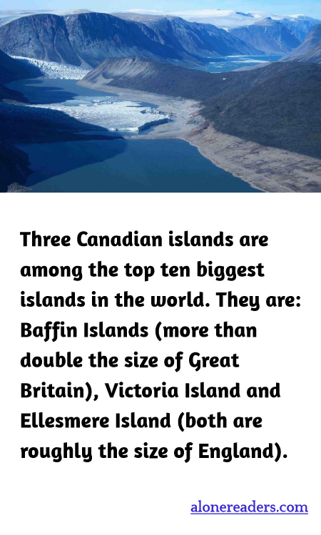 Three Canadian islands are among the top ten biggest islands in the world. They are: Baffin Islands (more than double the size of Great Britain), Victoria Island and Ellesmere Island (both are roughly the size of England).