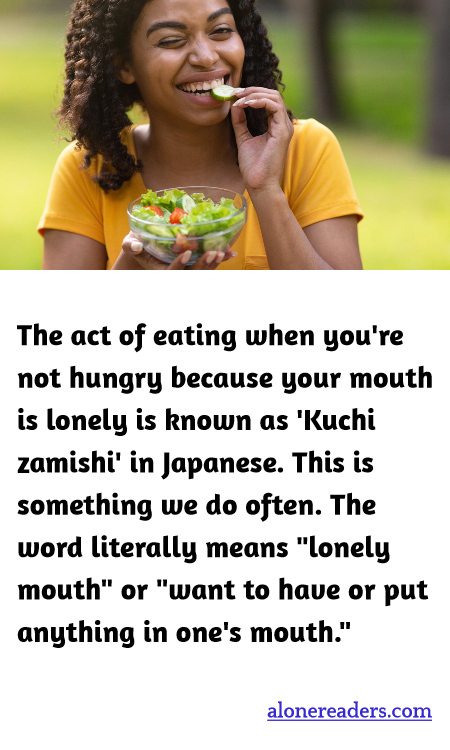 The act of eating when you're not hungry because your mouth is lonely is known as 'Kuchi zamishi' in Japanese. This is something we do often. The word literally means "lonely mouth" or "want to have or put anything in one's mouth."