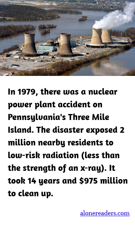 In 1979, there was a nuclear power plant accident on Pennsylvania's Three Mile Island. The disaster exposed 2 million nearby residents to low-risk radiation (less than the strength of an x-ray). It took 14 years and $975 million to clean up.