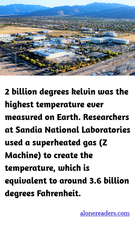 2 billion degrees kelvin was the highest temperature ever measured on Earth. Researchers at Sandia National Laboratories used a superheated gas (Z Machine) to create the temperature, which is equivalent to around 3.6 billion degrees Fahrenheit.