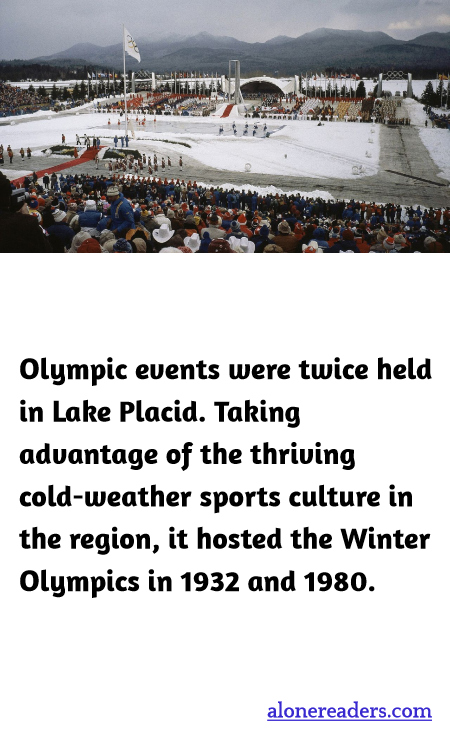 Olympic events were twice held in Lake Placid. Taking advantage of the thriving cold-weather sports culture in the region, it hosted the Winter Olympics in 1932 and 1980.
