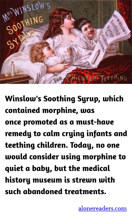 Winslow's Soothing Syrup, which contained morphine, was once promoted as a must-have remedy to calm crying infants and teething children. Today, no one would consider using morphine to quiet a baby, but the medical history museum is strewn with such abandoned treatments.