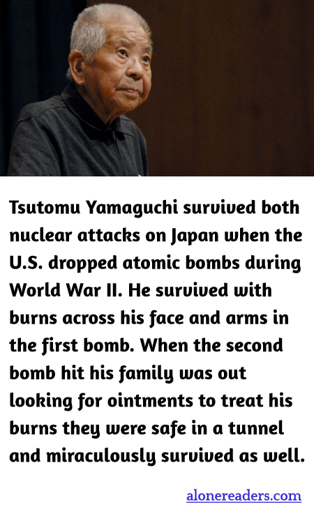 Tsutomu Yamaguchi survived both nuclear attacks on Japan when the U.S. dropped atomic bombs during World War II. He survived with burns across his face and arms in the first bomb. When the second bomb hit his family was out looking for ointments to treat his burns they were safe in a tunnel and miraculously survived as well.