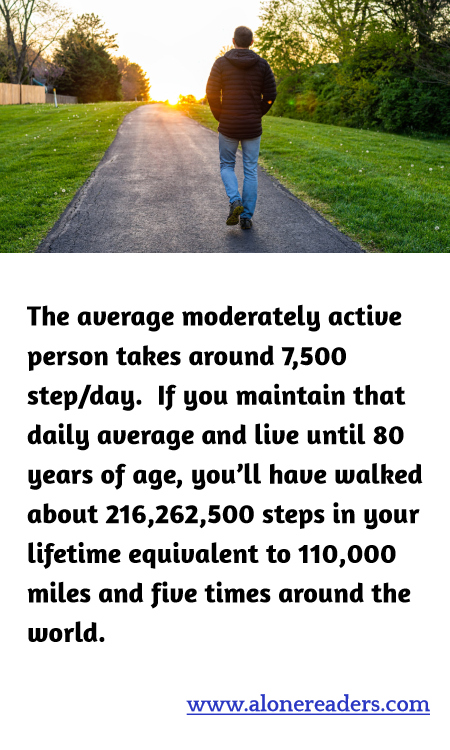 The average moderately active person takes around 7,500 step/day.  If you maintain that daily average and live until 80 years of age, you’ll have walked about 216,262,500 steps in your lifetime equivalent to 110,000 miles and five times around the world.