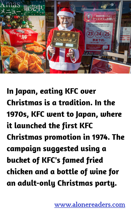 In Japan, eating KFC over Christmas is a tradition. In the 1970s, KFC went to Japan, where it launched the first KFC Christmas promotion in 1974. The campaign suggested using a bucket of KFC's famed fried chicken and a bottle of wine for an adult-only Christmas party.
