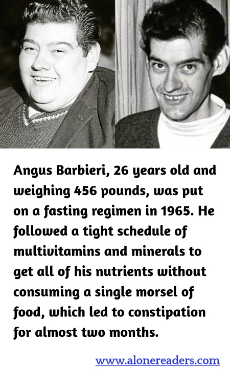Angus Barbieri, 26 years old and weighing 456 pounds, was put on a fasting regimen in 1965. He followed a tight schedule of multivitamins and minerals to get all of his nutrients without consuming a single morsel of food, which led to constipation for almost two months.