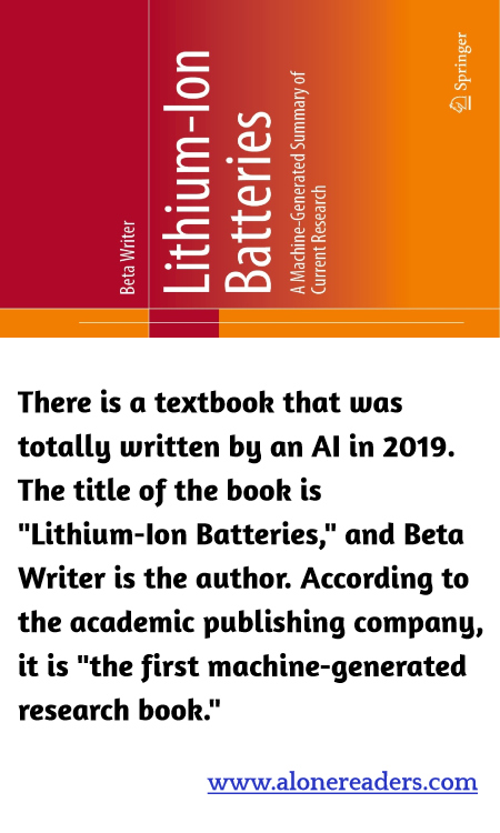 There is a textbook that was totally written by an AI in 2019. The title of the book is "Lithium-Ion Batteries," and Beta Writer is the author. According to the academic publishing company, it is "the first machine-generated research book."