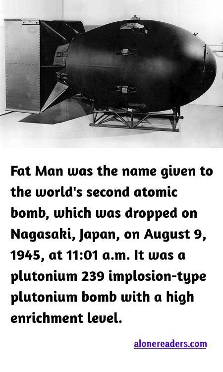 <p><span style="background-color:#ffffff; color:#000000; font-family:Roboto,RobotoDraft,Helvetica,Arial,sans-serif; font-size:13px">Fat Man was the name given to the world&#39;s second atomic bomb, which was dropped on Nagasaki, Japan, on August 9, 1945, at 11:01 a.m. It was a plutonium 239 implosion-type plutonium bomb with a high enrichment level.</span></p>
