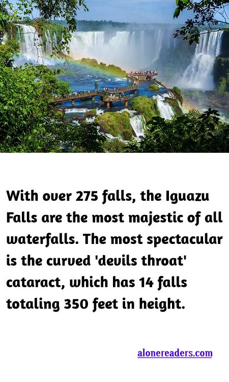 <p><span style="background-color:#ffffff; color:#000000; font-family:Roboto,RobotoDraft,Helvetica,Arial,sans-serif; font-size:13px">With over 275 falls, the Iguazu Falls are the most majestic of all waterfalls. The most spectacular is the curved &#39;devils throat&#39; cataract, which has 14 falls totaling 350 feet in height.</span></p>

