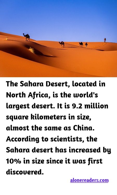<p><span style="background-color:#ffffff; color:#000000; font-family:Roboto,RobotoDraft,Helvetica,Arial,sans-serif; font-size:13px">The Sahara Desert, located in North Africa, is the world&#39;s largest desert. It is 9.2 million square kilometers in size, almost the same as China. According to scientists, the Sahara desert has increased by 10% in size since it was first discovered.</span></p>
