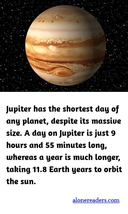 <p><span style="background-color:#ffffff; color:#000000; font-family:Roboto,RobotoDraft,Helvetica,Arial,sans-serif; font-size:13px">Jupiter has the shortest day of any planet, despite its massive size. A day on Jupiter is just 9 hours and 55 minutes long, whereas a year is much longer, taking 11.8 Earth years to orbit the sun.</span></p>
