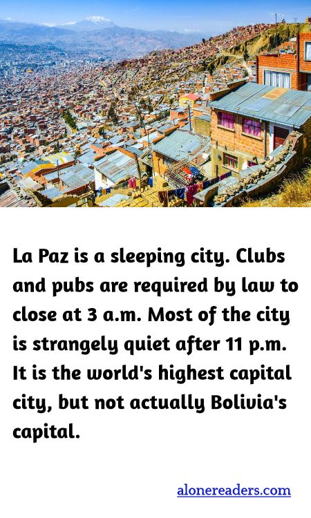 La Paz is a sleeping city. Clubs and pubs are required by law to close at 3 a.m. Most of the city is strangely quiet after 11 p.m. It is the world's highest capital city, but not actually Bolivia's capital.