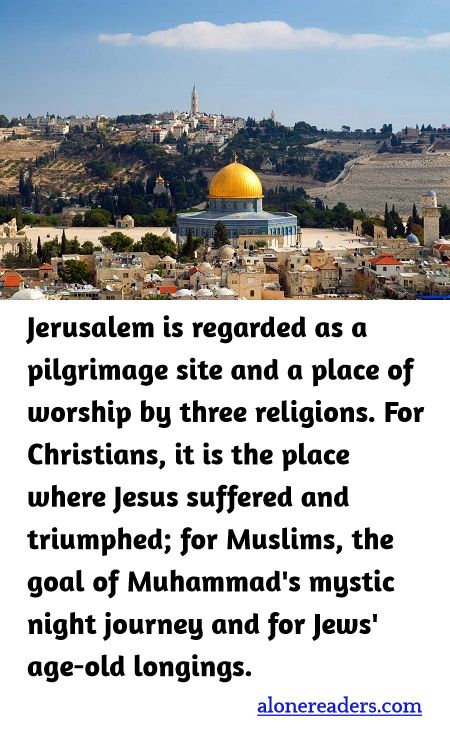 Jerusalem is regarded as a pilgrimage site and a place of worship by three religions. For Christians, it is the place where Jesus suffered and triumphed; for Muslims, the goal of Muhammad's mystic night journey and for Jews' age-old longings.