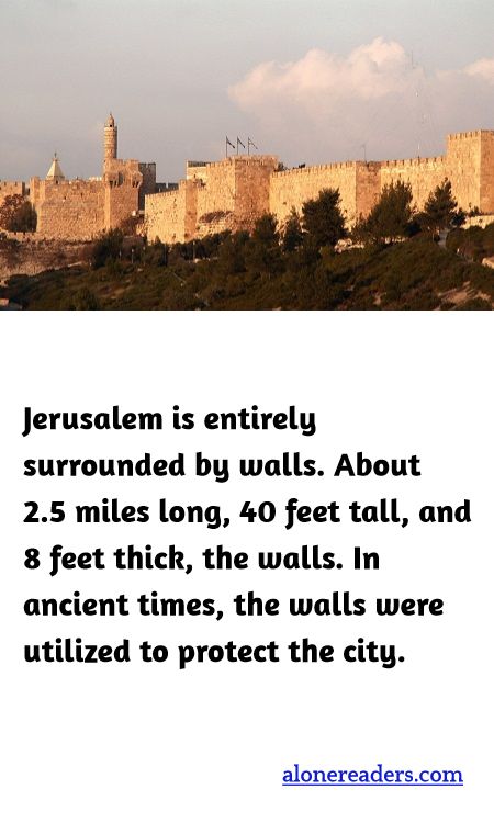 Jerusalem is entirely surrounded by walls. About 2.5 miles long, 40 feet tall, and 8 feet thick, the walls. In ancient times, the walls were utilized to protect the city.