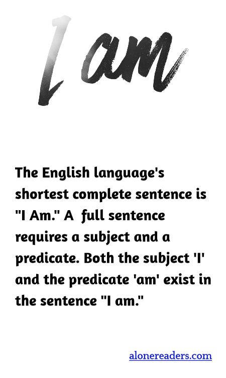 The English language's shortest complete sentence is "I Am." A  full sentence requires a subject and a predicate. Both the subject 'I' and the predicate 'am' exist in the sentence "I am."