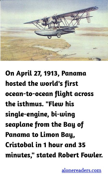 On April 27, 1913, Panama hosted the world's first ocean-to-ocean flight across the isthmus. "Flew his single-engine, bi-wing seaplane from the Bay of Panama to Limon Bay, Cristobal in 1 hour and 35 minutes," stated Robert Fowler.