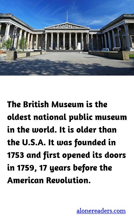 The British Museum is the oldest national public museum in the world. It is older than the U.S.A. It was founded in 1753 and first opened its doors in 1759, 17 years before the American Revolution.