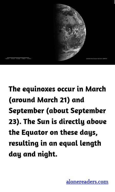 The equinoxes occur in March (around March 21) and September (about September 23). The Sun is directly above the Equator on these days, resulting in an equal length day and night.