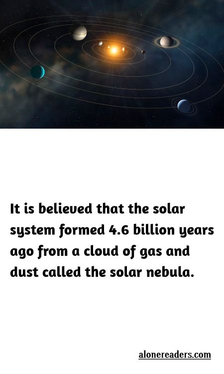 <p>It is believed that the solar system formed 4.6 billion years ago from a cloud of gas and dust called the solar nebula.</p>
