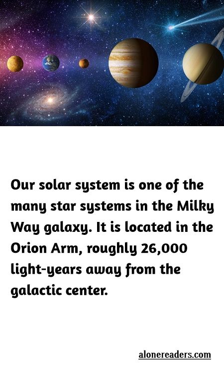 <p>Our solar system is one of the many star systems in the Milky Way galaxy. It is located in the Orion Arm, roughly 26,000 light-years away from the galactic center.</p>
