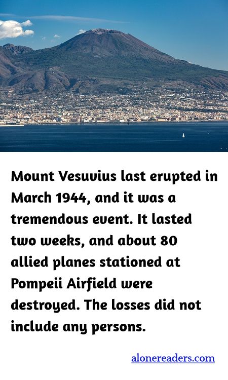Mount Vesuvius last erupted in March 1944, and it was a tremendous event. It lasted two weeks, and about 80 allied planes stationed at Pompeii Airfield were destroyed. The losses did not include any persons.