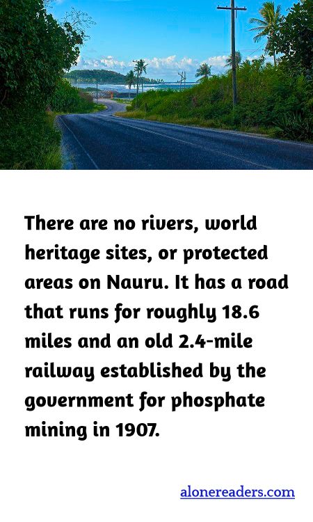There are no rivers, world heritage sites, or protected areas on Nauru. It has a road that runs for roughly 18.6 miles and an old 2.4-mile railway established by the government for phosphate mining in 1907.