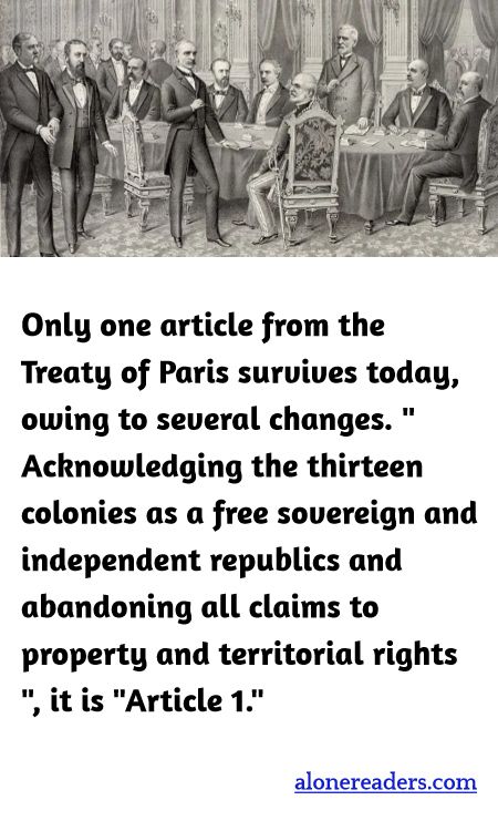 Only one article from the Treaty of Paris survives today, owing to several changes. " Acknowledging the thirteen colonies as a free sovereign and independent republics and abandoning all claims to property and territorial rights ", it is "Article 1."