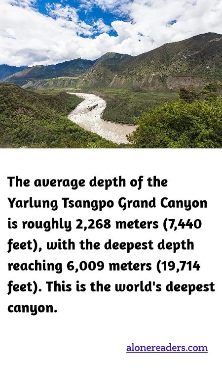 The average depth of the Yarlung Tsangpo Grand Canyon is roughly 2,268 meters (7,440 feet), with the deepest depth reaching 6,009 meters (19,714 feet). This is the world's deepest canyon.