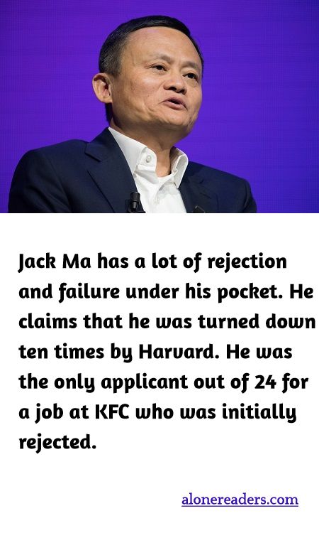 Jack Ma has a lot of rejection and failure under his pocket. He claims that he was turned down ten times by Harvard. He was the only applicant out of 24 for a job at KFC who was initially rejected.