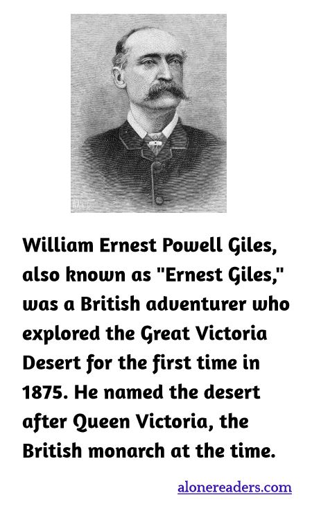 William Ernest Powell Giles, also known as "Ernest Giles," was a British adventurer who explored the Great Victoria Desert for the first time in 1875. He named the desert after Queen Victoria, the British monarch at the time.