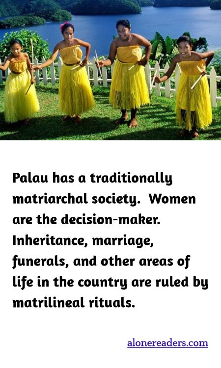 Palau has a traditionally matriarchal society.  Women are the decision-maker. Inheritance, marriage, funerals, and other areas of life in the country are ruled by matrilineal rituals.
