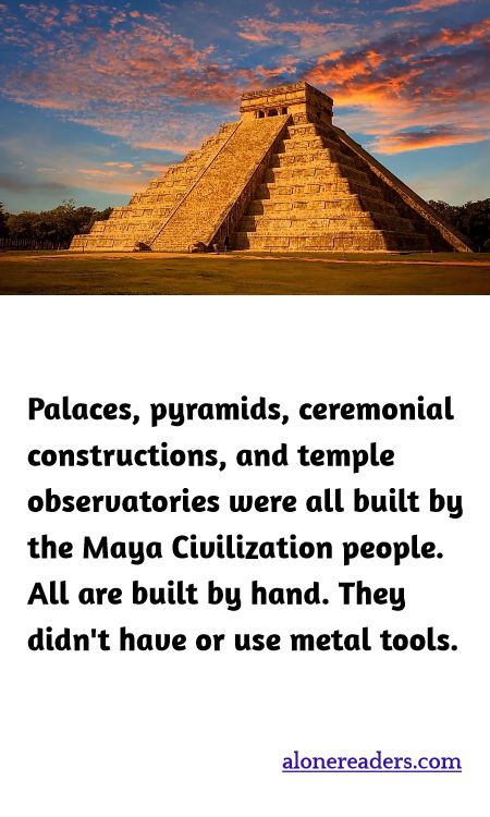 Palaces, pyramids, ceremonial constructions, and temple observatories were all built by the Maya Civilization people. All are built by hand. They didn't have or use metal tools.