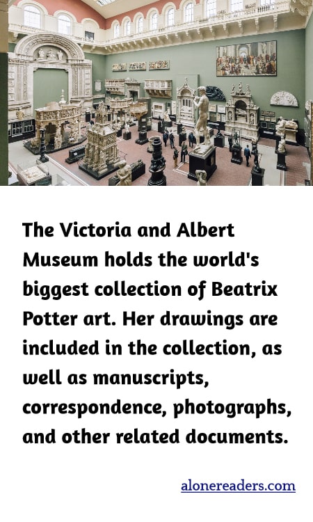 The Victoria and Albert Museum holds the world's biggest collection of Beatrix Potter art. Her drawings are included in the collection, as well as manuscripts, correspondence, photographs, and other related documents.