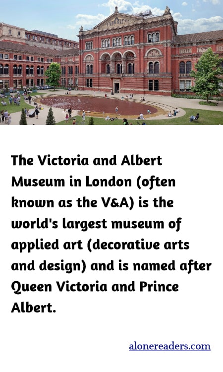 The Victoria and Albert Museum in London (often known as the V&A) is the world's largest museum of applied art (decorative arts and design) and is named after Queen Victoria and Prince Albert.