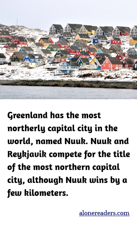 Greenland has the most northerly capital city in the world, named Nuuk. Nuuk and Reykjavik compete for the title of the most northern capital city, although Nuuk wins by a few kilometers.