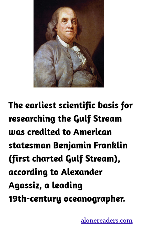 The earliest scientific basis for researching the Gulf Stream was credited to American statesman Benjamin Franklin (first charted Gulf Stream), according to Alexander Agassiz, a leading 19th-century oceanographer.