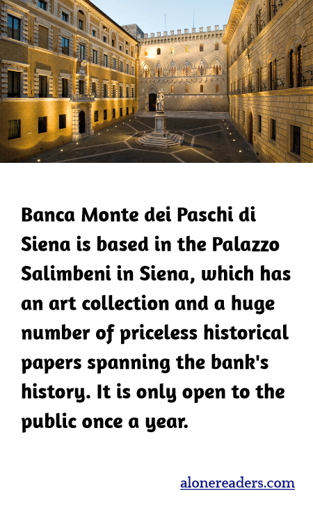 Banca Monte dei Paschi di Siena is based in the Palazzo Salimbeni in Siena, which has an art collection and a huge number of priceless historical papers spanning the bank's history. It is only open to the public once a year.