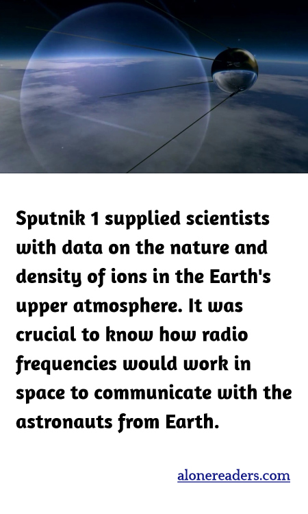 Sputnik 1 supplied scientists with data on the nature and density of ions in the Earth's upper atmosphere. It was crucial to know how radio frequencies would work in space to communicate with the astronauts from Earth.