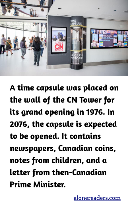 A time capsule was placed on the wall of the CN Tower for its grand opening in 1976. In 2076, the capsule is expected to be opened. It contains newspapers, Canadian coins, notes from children, and a letter from then-Canadian Prime Minister.