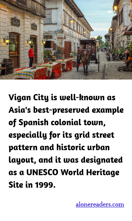 Vigan City is well-known as Asia's best-preserved example of Spanish colonial town, especially for its grid street pattern and historic urban layout, and it was designated as a UNESCO World Heritage Site in 1999.