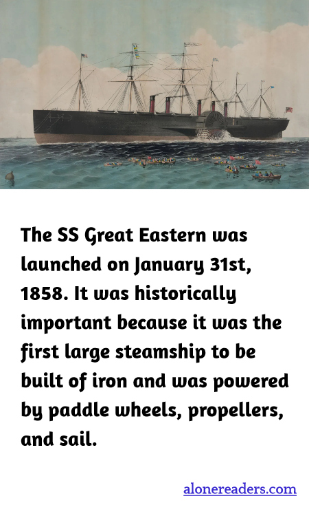 The SS Great Eastern was launched on January 31st, 1858. It was historically important because it was the first large steamship to be built of iron and was powered by paddle wheels, propellers, and sail.