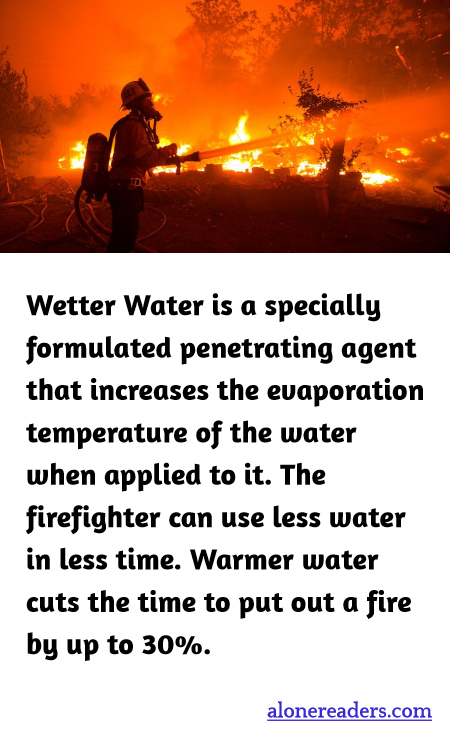 Wetter Water is a specially formulated penetrating agent that increases the evaporation temperature of the water when applied to it. The firefighter can use less water in less time. Warmer water cuts the time to put out a fire by up to 30%.