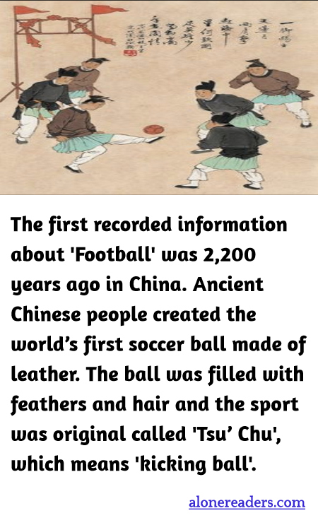 The first recorded information about 'Football' was 2,200 years ago in China. Ancient Chinese people created the world’s first soccer ball made of leather. The ball was filled with feathers and hair and the sport was original called 'Tsu’ Chu', which means 'kicking ball'.