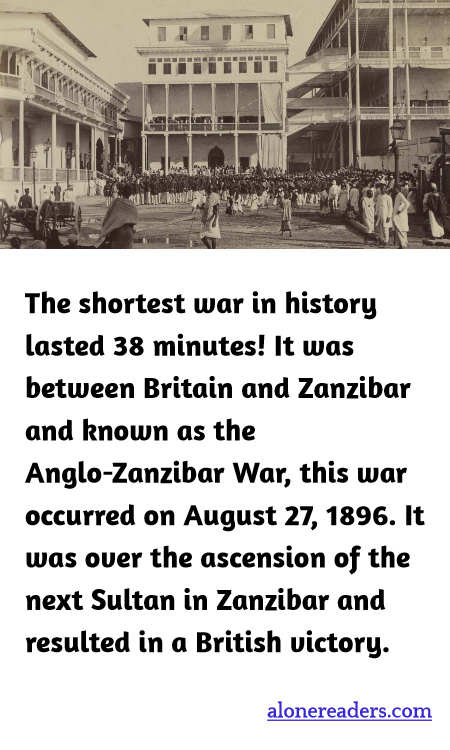 The shortest war in history lasted 38 minutes! It was between Britain and Zanzibar and known as the Anglo-Zanzibar War, this war occurred on August 27, 1896. It was over the ascension of the next Sultan in Zanzibar and resulted in a British victory.