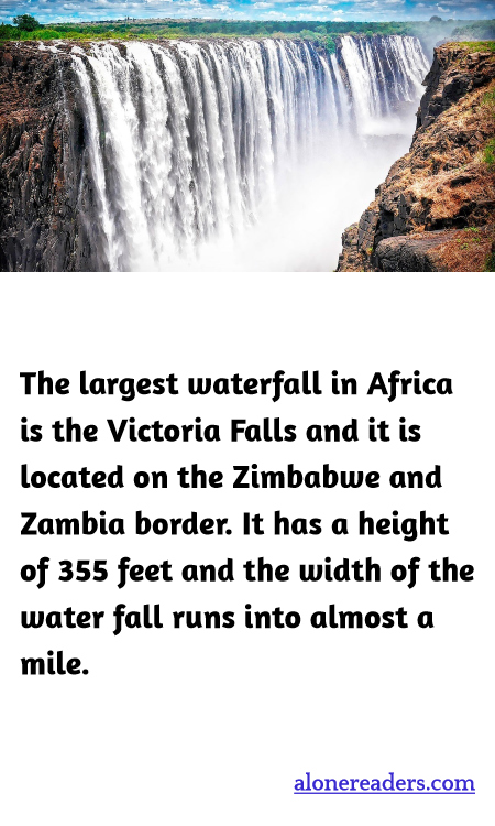 The largest waterfall in Africa is the Victoria Falls and it is located on the Zimbabwe and Zambia border. It has a height of 355 feet and the width of the water fall runs into almost a mile.