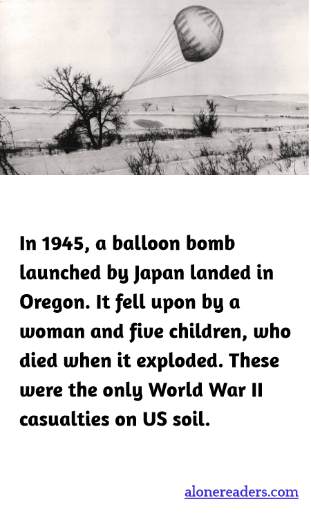 In 1945, a balloon bomb launched by Japan landed in Oregon. It fell upon by a woman and five children, who died when it exploded. These were the only World War II casualties on US soil.