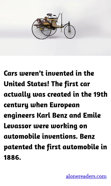 Cars weren’t invented in the United States! The first car actually was created in the 19th century when European engineers Karl Benz and Emile Levassor were working on automobile inventions. Benz patented the first automobile in 1886.
