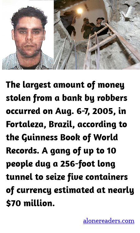 The largest amount of money stolen from a bank by robbers occurred on Aug. 6-7, 2005, in Fortaleza, Brazil, according to the Guinness Book of World Records. A gang of up to 10 people dug a 256-foot long tunnel to seize five containers of currency estimated at nearly $70 million.
