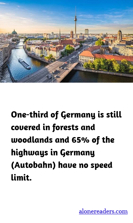 One-third of Germany is still covered in forests and woodlands and 65% of the highways in Germany (Autobahn) have no speed limit.
