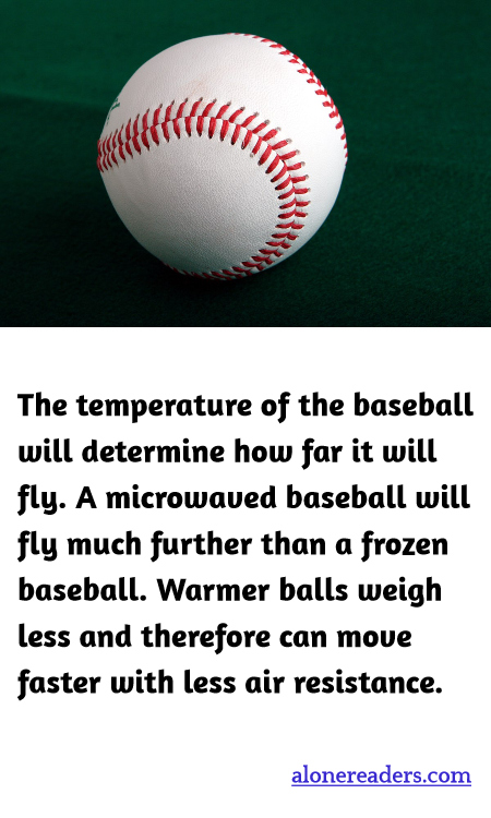 The temperature of the baseball will determine how far it will fly. A microwaved baseball will fly much further than a frozen baseball. Warmer balls weigh less and therefore can move faster with less air resistance.